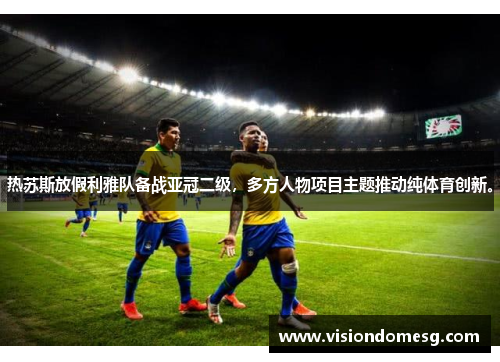 热苏斯放假利雅队备战亚冠二级，多方人物项目主题推动纯体育创新。